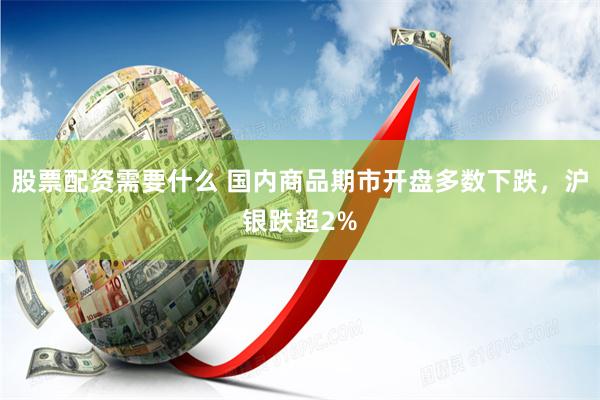 股票配资需要什么 国内商品期市开盘多数下跌，沪银跌超2%
