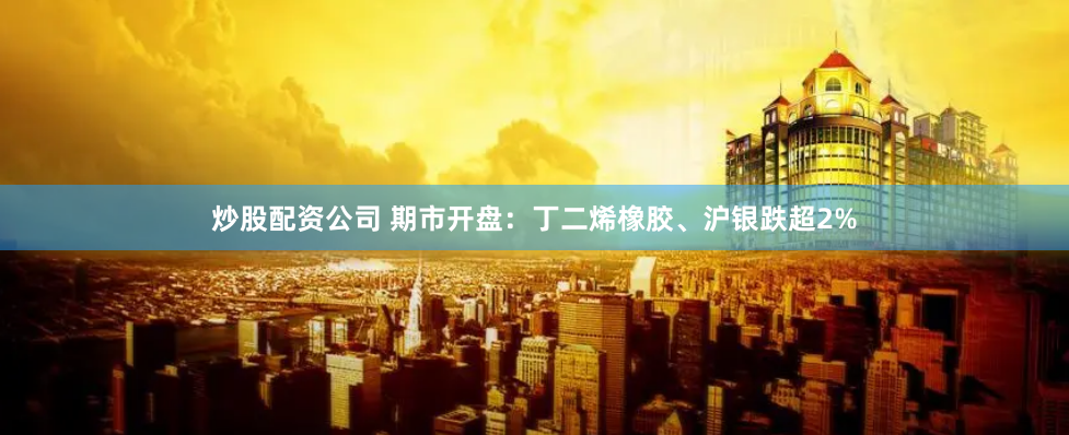 炒股配资公司 期市开盘：丁二烯橡胶、沪银跌超2%