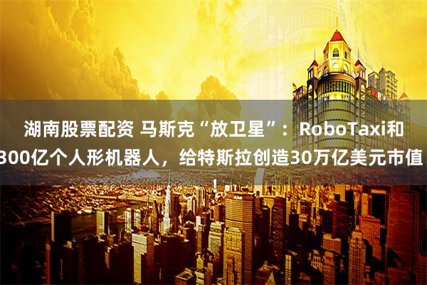 湖南股票配资 马斯克“放卫星”：RoboTaxi和300亿个人形机器人，给特斯拉创造30万亿美元市值！