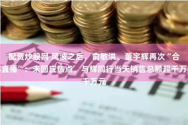 配资炒股网 风波之后，俞敏洪、董宇辉再次“合体直播”：未回应热点，与辉同行当天销售总额超千万元