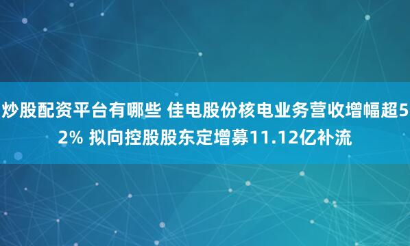 炒股配资平台有哪些 佳电股份核电业务营收增幅超52% 拟向控股股东定增募11.12亿补流
