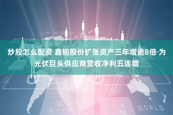 炒股怎么配资 鑫铂股份扩张资产三年增逾8倍 为光伏巨头供应商营收净利五连增