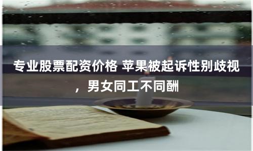 专业股票配资价格 苹果被起诉性别歧视，男女同工不同酬