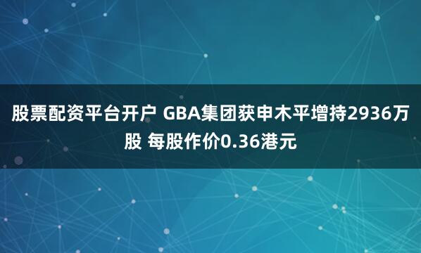 股票配资平台开户 GBA集团获申木平增持2936万股 每股作价0.36港元
