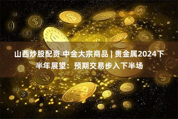山西炒股配资 中金大宗商品 | 贵金属2024下半年展望：预期交易步入下半场