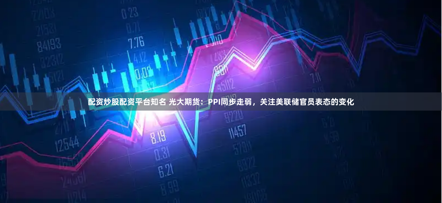 配资炒股配资平台知名 光大期货：PPI同步走弱，关注美联储官员表态的变化