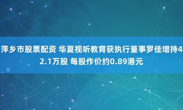 萍乡市股票配资 华夏视听教育获执行董事罗佳增持42.1万股 每股作价约0.89港元