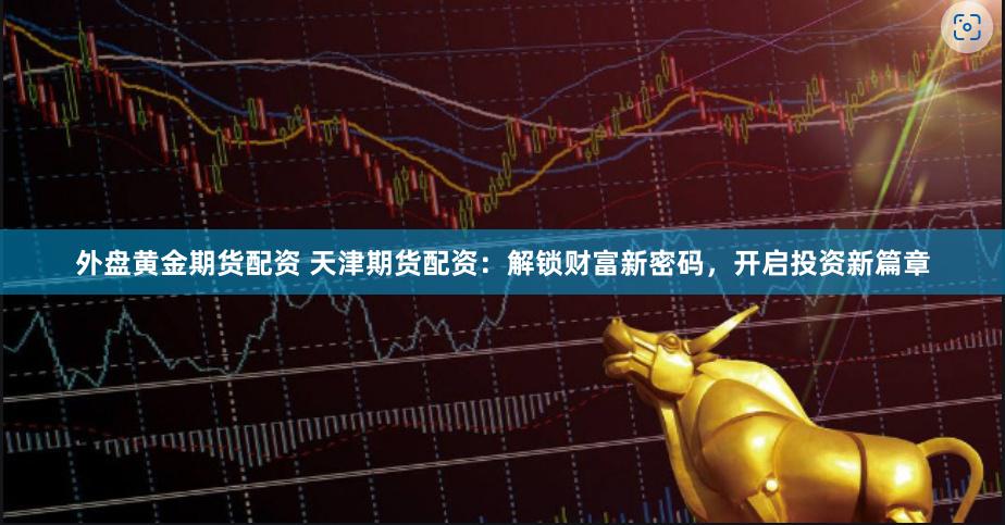 外盘黄金期货配资 天津期货配资：解锁财富新密码，开启投资新篇章