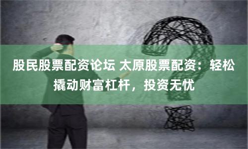 股民股票配资论坛 太原股票配资：轻松撬动财富杠杆，投资无忧