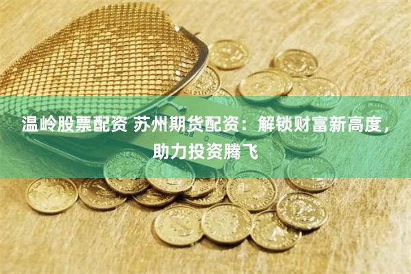 温岭股票配资 苏州期货配资：解锁财富新高度，助力投资腾飞