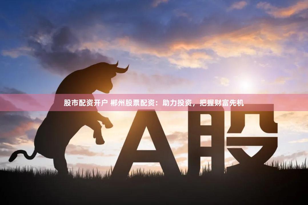 股市配资开户 郴州股票配资：助力投资，把握财富先机
