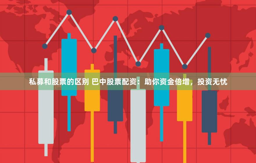 私募和股票的区别 巴中股票配资：助你资金倍增，投资无忧