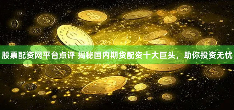 股票配资网平台点评 揭秘国内期货配资十大巨头，助你投资无忧