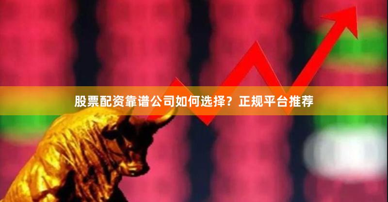 股票配资靠谱公司如何选择？正规平台推荐