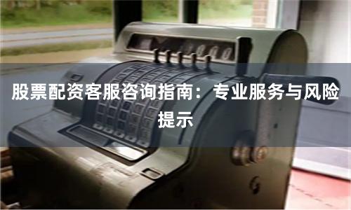 股票配资客服咨询指南：专业服务与风险提示
